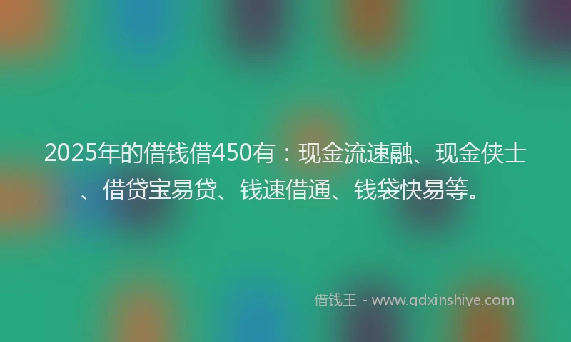 2025年的借钱借450有：现金流速融、现金侠士、借贷宝易贷、钱速借通、钱袋快易等。