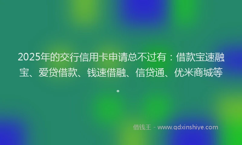 2025年的交行信用卡申请总不过有：借款宝速融宝、爱贷借款、钱速借融、信贷通、优米商城等。