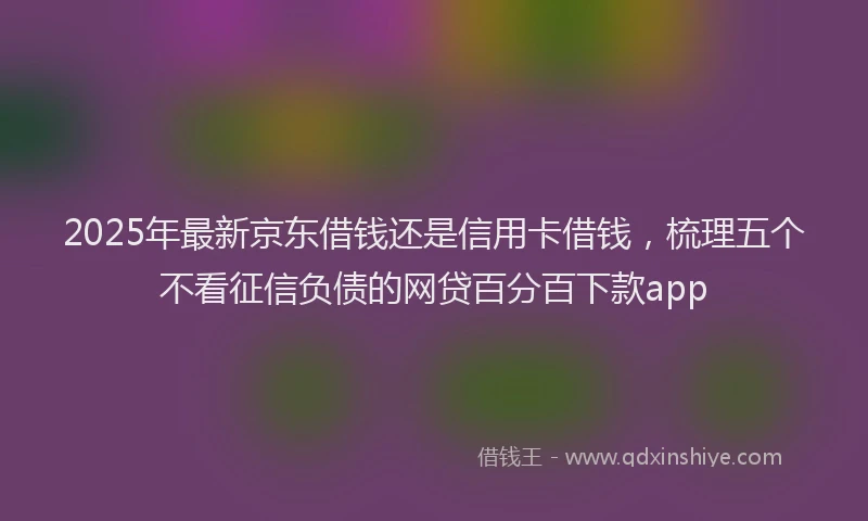 2025年最新京东借钱还是信用卡借钱，梳理五个不看征信负债的网贷百分百下款app