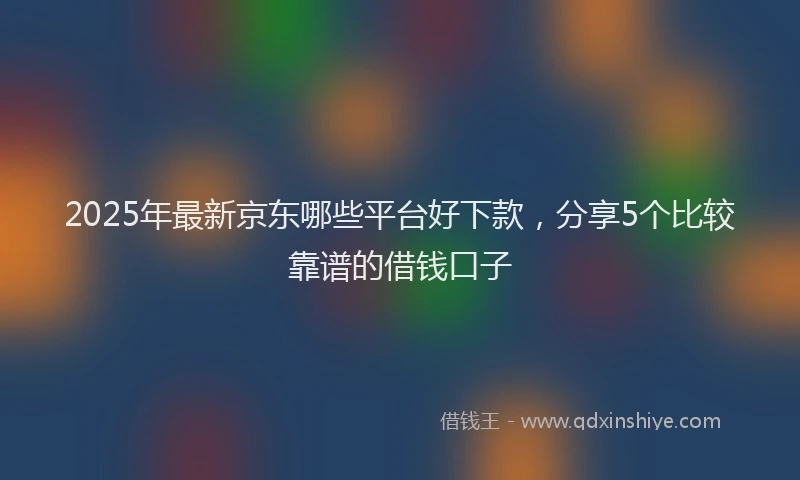 2025年最新京东哪些平台好下款，分享5个比较靠谱的借钱口子