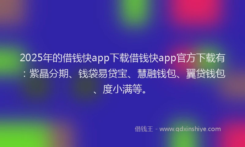 2025年的借钱快app下载借钱快app官方下载有：紫晶分期、钱袋易贷宝、慧融钱包、翼贷钱包、度小满等。