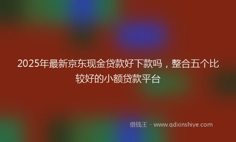 2025年最新京东现金贷款好下款吗，整合五个比较好的小额贷款平台