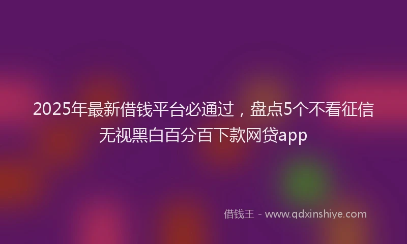 2025年最新借钱平台必通过，盘点5个不看征信无视黑白百分百下款网贷app