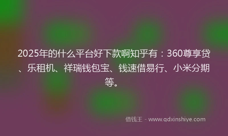 2025年的什么平台好下款啊知乎有：360尊享贷、乐租机、祥瑞钱包宝、钱速借易行、小米分期等。