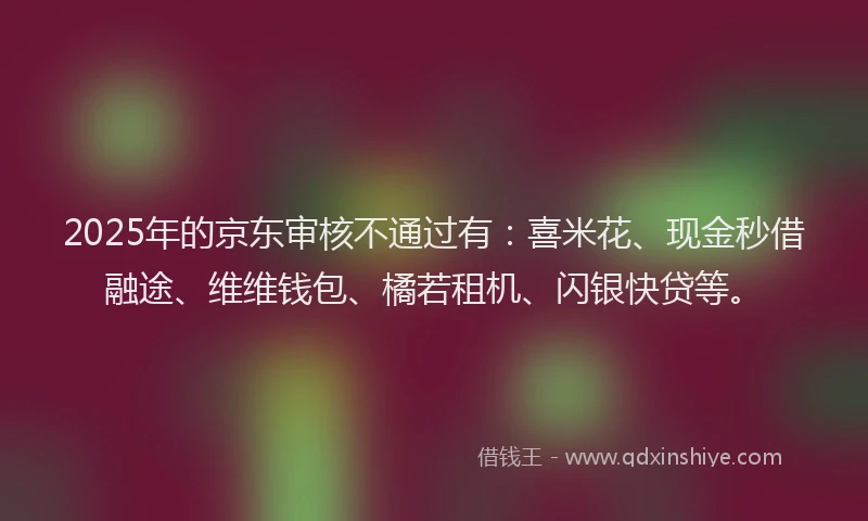 2025年的京东审核不通过有：喜米花、现金秒借融途、维维钱包、橘若租机、闪银快贷等。