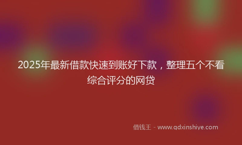 2025年最新借款快速到账好下款，整理五个不看综合评分的网贷