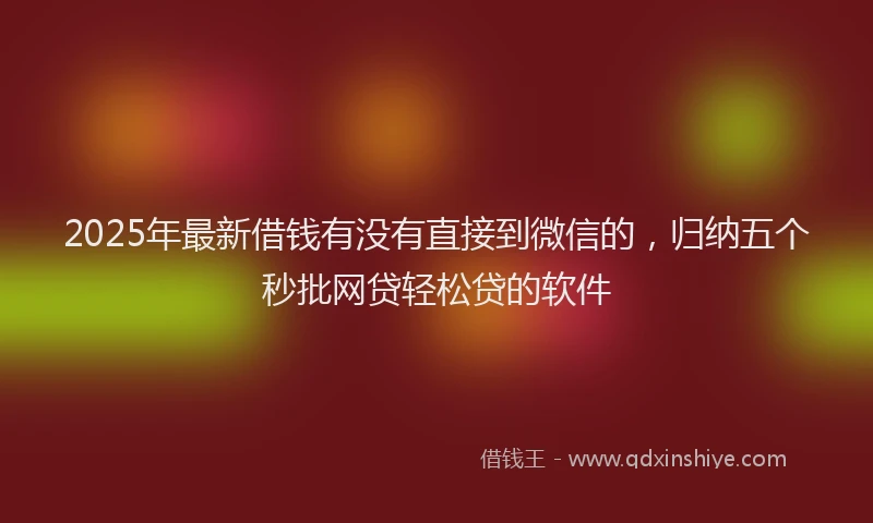 2025年最新借钱有没有直接到微信的，归纳五个秒批网贷轻松贷的软件