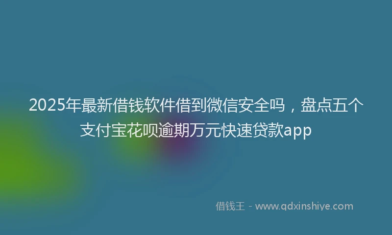 2025年最新借钱软件借到微信安全吗，盘点五个支付宝花呗逾期万元快速贷款app