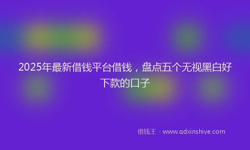 2025年最新借钱平台借钱，盘点五个无视黑白好下款的口子