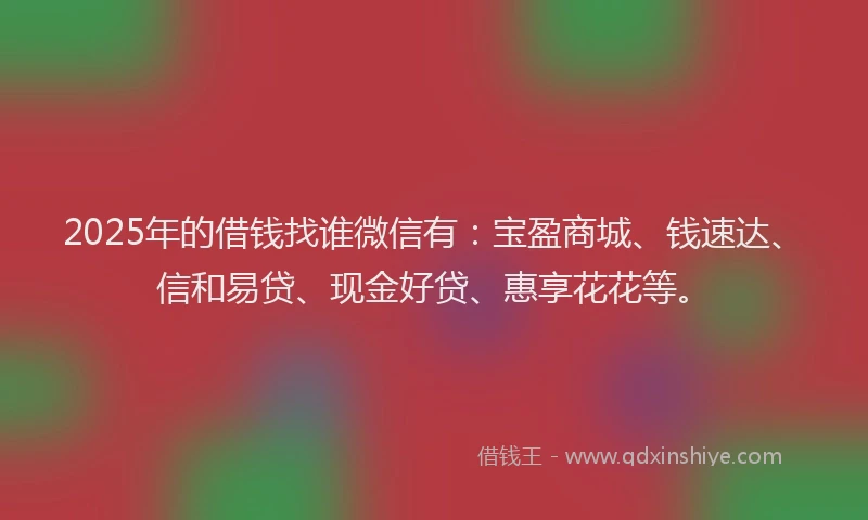 2025年的借钱找谁微信有：宝盈商城、钱速达、信和易贷、现金好贷、惠享花花等。