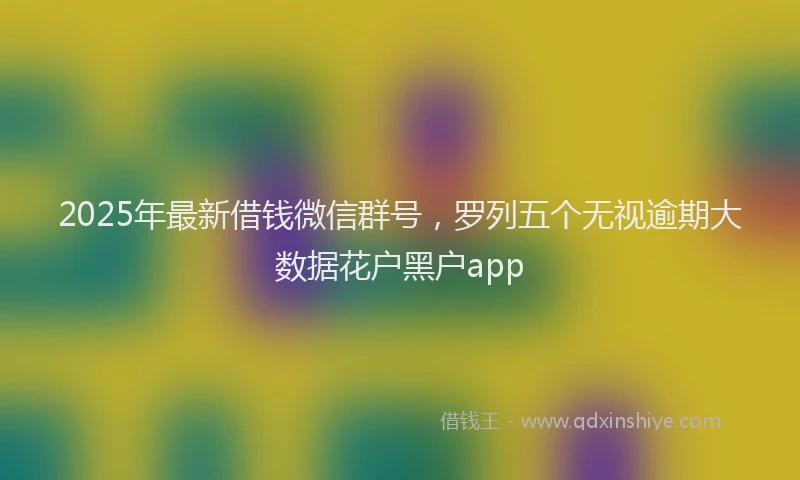 2025年最新借钱微信群号，罗列五个无视逾期大数据花户黑户app