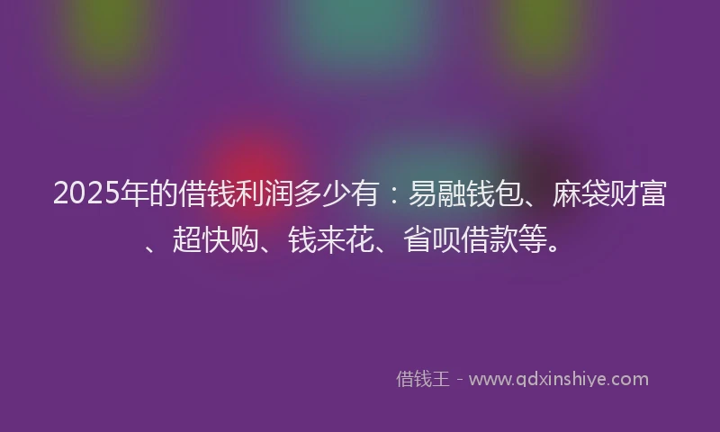 2025年的借钱利润多少有：易融钱包、麻袋财富、超快购、钱来花、省呗借款等。