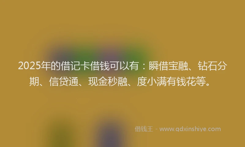 2025年的借记卡借钱可以有：瞬借宝融、钻石分期、信贷通、现金秒融、度小满有钱花等。
