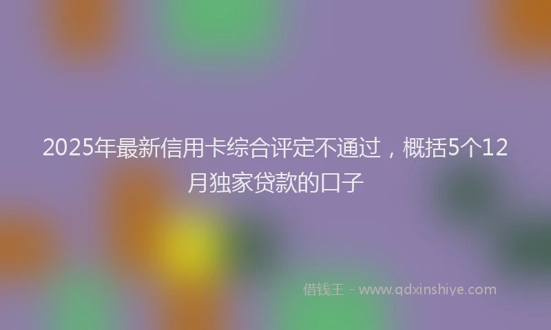2025年最新信用卡综合评定不通过，概括5个12月独家贷款的口子