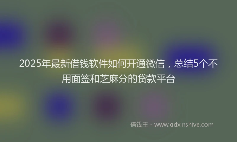 2025年最新借钱软件如何开通微信，总结5个不用面签和芝麻分的贷款平台