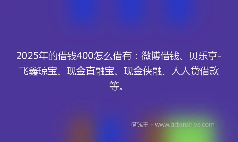 2025年的借钱400怎么借有：微博借钱、贝乐享-飞鑫琼宝、现金直融宝、现金侠融、人人贷借款等。