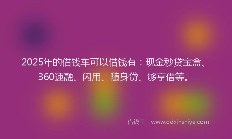2025年的借钱车可以借钱有：现金秒贷宝盒、360速融、闪用、随身贷、够享借等。