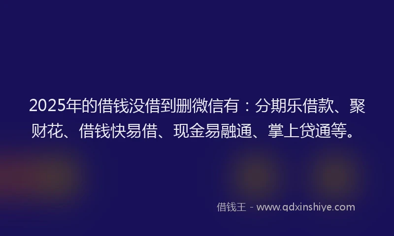 2025年的借钱没借到删微信有：分期乐借款、聚财花、借钱快易借、现金易融通、掌上贷通等。