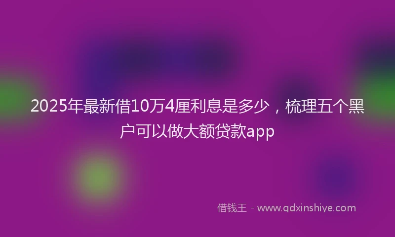 2025年最新借10万4厘利息是多少，梳理五个黑户可以做大额贷款app