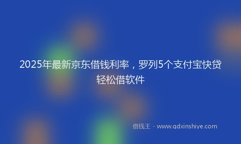 2025年最新京东借钱利率，罗列5个支付宝快贷轻松借软件