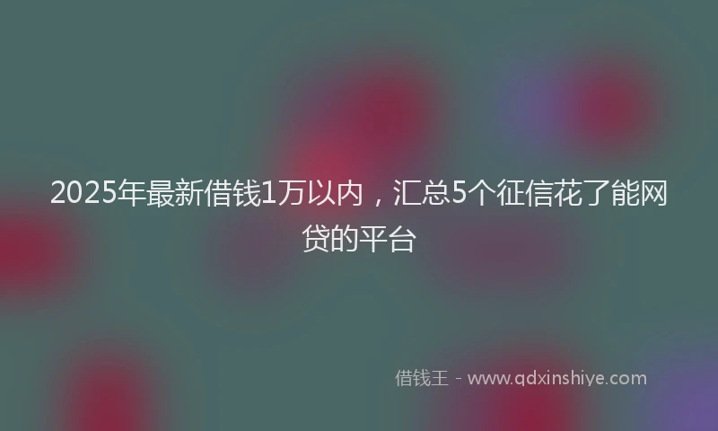 2025年最新借钱1万以内，汇总5个征信花了能网贷的平台