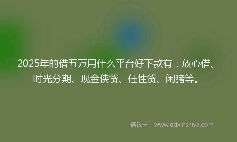 2025年的借五万用什么平台好下款有：放心借、时光分期、现金侠贷、任性贷、闲猪等。