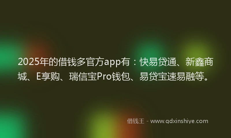 2025年的借钱多官方app有：快易贷通、新鑫商城、E享购、瑞信宝Pro钱包、易贷宝速易融等。