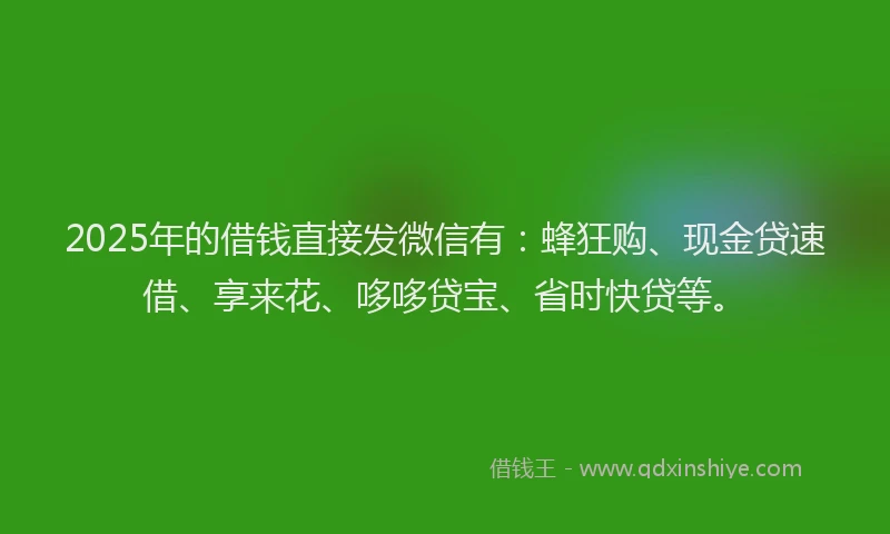 2025年的借钱直接发微信有：蜂狂购、现金贷速借、享来花、哆哆贷宝、省时快贷等。
