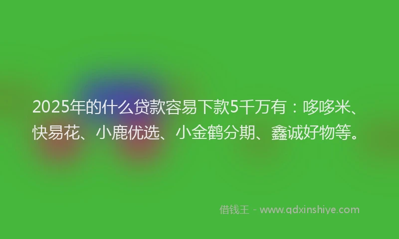 2025年的什么贷款容易下款5千万有：哆哆米、快易花、小鹿优选、小金鹤分期、鑫诚好物等。