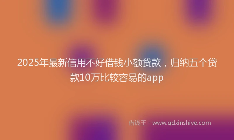 2025年最新信用不好借钱小额贷款，归纳五个贷款10万比较容易的app