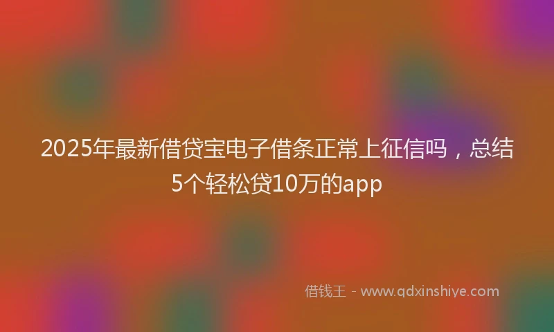 2025年最新借贷宝电子借条正常上征信吗，总结5个轻松贷10万的app