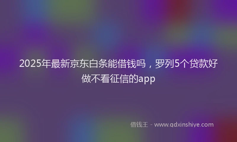 2025年最新京东白条能借钱吗，罗列5个贷款好做不看征信的app