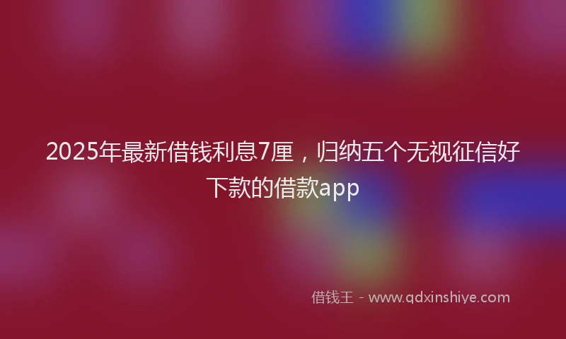 2025年最新借钱利息7厘，归纳五个无视征信好下款的借款app