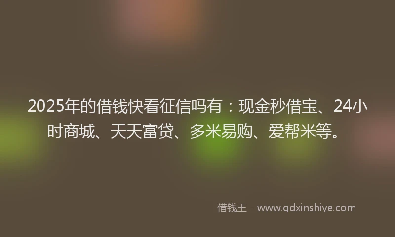 2025年的借钱快看征信吗有：现金秒借宝、24小时商城、天天富贷、多米易购、爱帮米等。