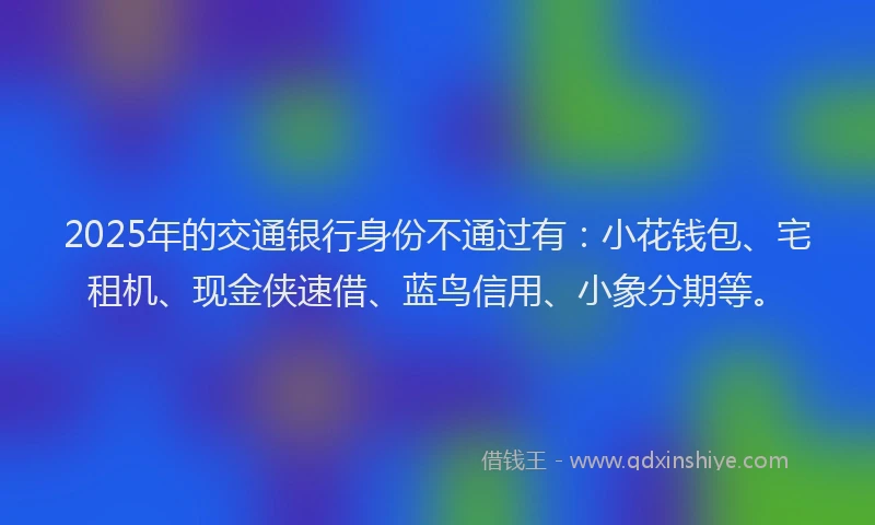2025年的交通银行身份不通过有：小花钱包、宅租机、现金侠速借、蓝鸟信用、小象分期等。