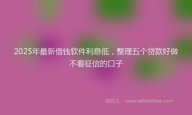 2025年最新借钱软件利息低，整理五个贷款好做不看征信的口子