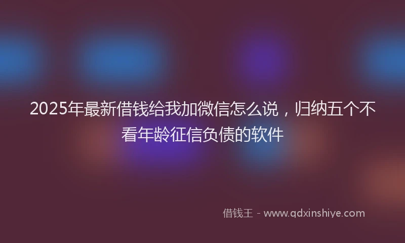 2025年最新借钱给我加微信怎么说，归纳五个不看年龄征信负债的软件
