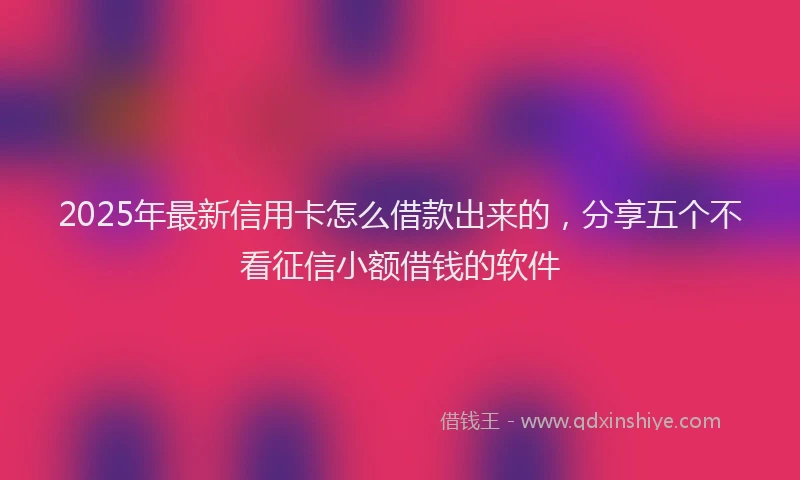 2025年最新信用卡怎么借款出来的，分享五个不看征信小额借钱的软件