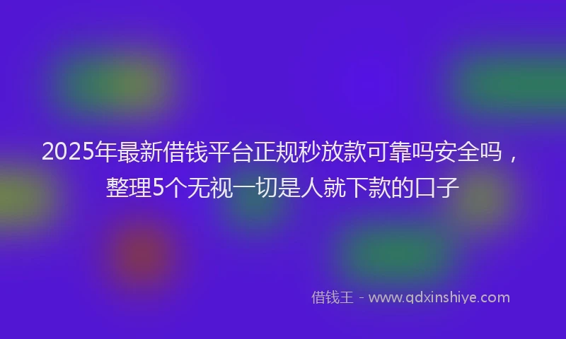 2025年最新借钱平台正规秒放款可靠吗安全吗，整理5个无视一切是人就下款的口子
