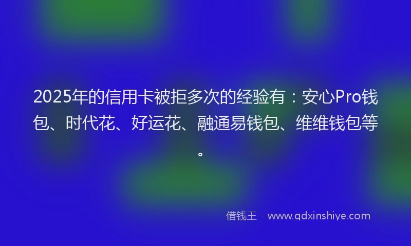 2025年的信用卡被拒多次的经验有：安心Pro钱包、时代花、好运花、融通易钱包、维维钱包等。