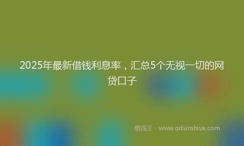 2025年最新借钱利息率，汇总5个无视一切的网贷口子
