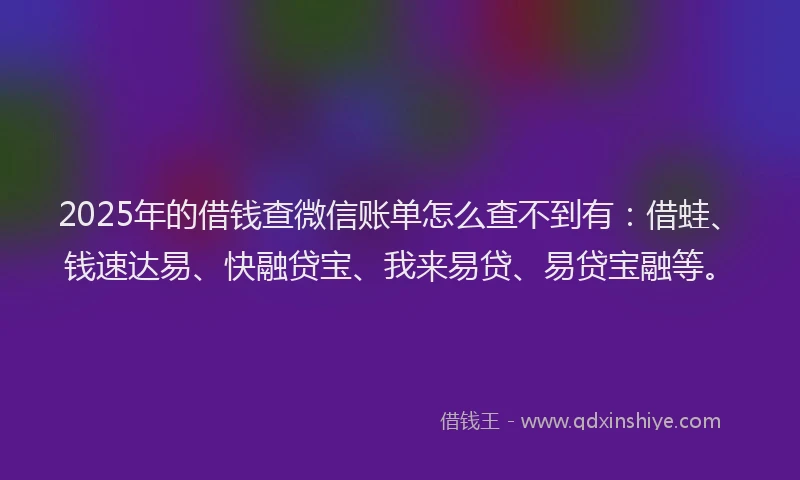 2025年的借钱查微信账单怎么查不到有：借蛙、钱速达易、快融贷宝、我来易贷、易贷宝融等。