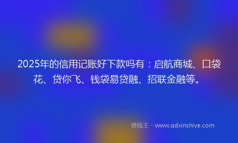 2025年的信用记账好下款吗有：启航商城、口袋花、贷你飞、钱袋易贷融、招联金融等。