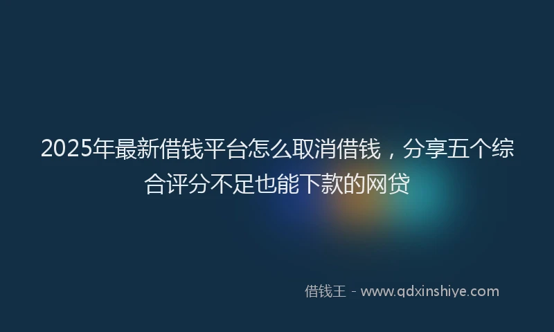 2025年最新借钱平台怎么取消借钱，分享五个综合评分不足也能下款的网贷