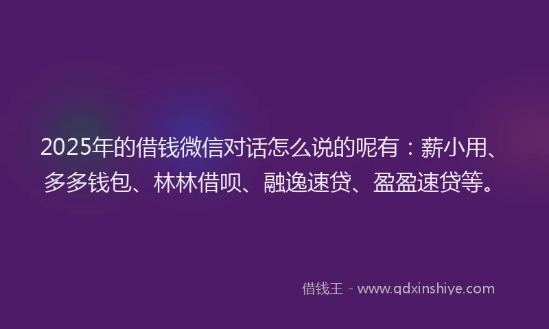 2025年的借钱微信对话怎么说的呢有：薪小用、多多钱包、林林借呗、融逸速贷、盈盈速贷等。