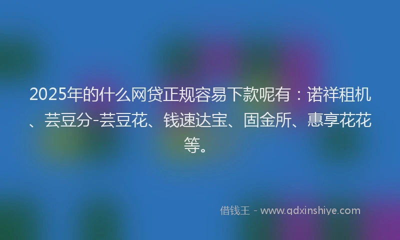 2025年的什么网贷正规容易下款呢有：诺祥租机、芸豆分-芸豆花、钱速达宝、固金所、惠享花花等。