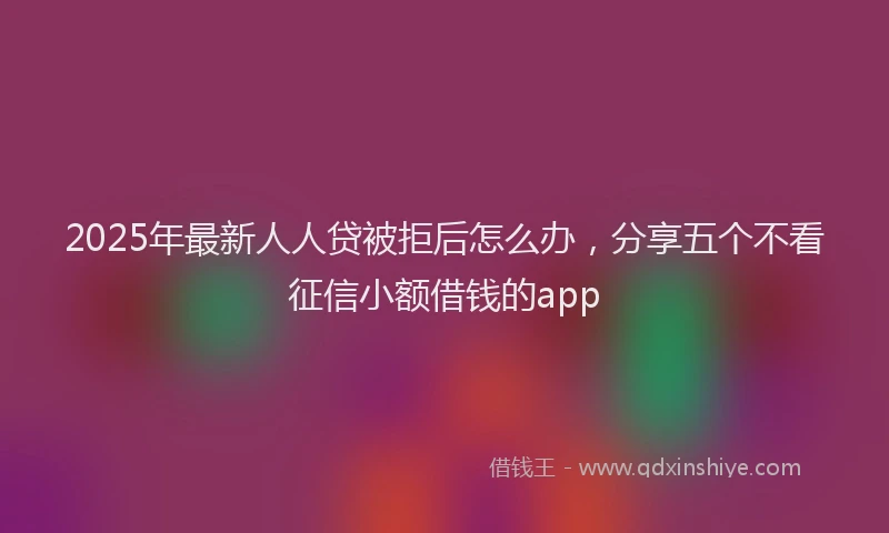 2025年最新人人贷被拒后怎么办，分享五个不看征信小额借钱的app
