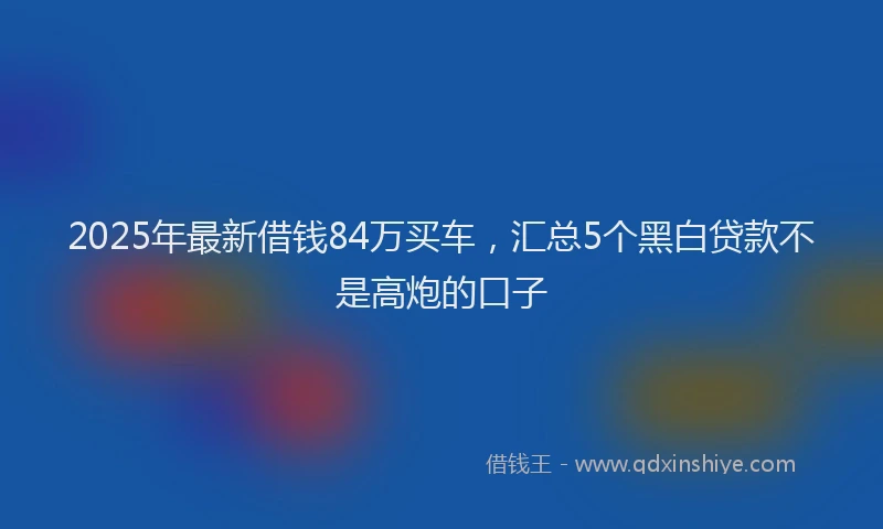 2025年最新借钱84万买车，汇总5个黑白贷款不是高炮的口子