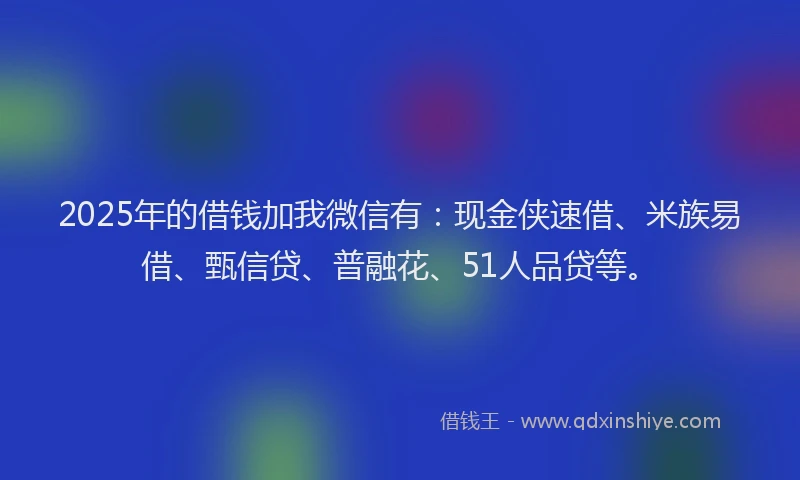 2025年的借钱加我微信有：现金侠速借、米族易借、甄信贷、普融花、51人品贷等。