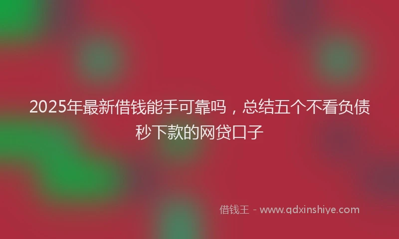 2025年最新借钱能手可靠吗，总结五个不看负债秒下款的网贷口子